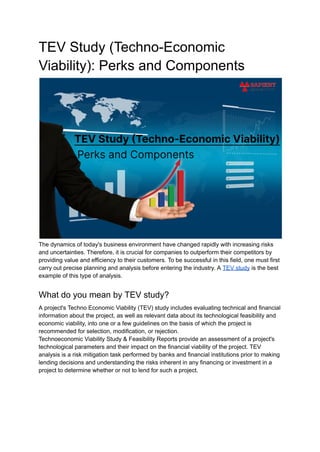 TEV Study (Techno-Economic
Viability): Perks and Components
The dynamics of today's business environment have changed rapidly with increasing risks
and uncertainties. Therefore, it is crucial for companies to outperform their competitors by
providing value and efficiency to their customers. To be successful in this field, one must first
carry out precise planning and analysis before entering the industry. A TEV study is the best
example of this type of analysis.
What do you mean by TEV study?
A project's Techno Economic Viability (TEV) study includes evaluating technical and financial
information about the project, as well as relevant data about its technological feasibility and
economic viability, into one or a few guidelines on the basis of which the project is
recommended for selection, modification, or rejection.
Technoeconomic Viability Study & Feasibility Reports provide an assessment of a project's
technological parameters and their impact on the financial viability of the project. TEV
analysis is a risk mitigation task performed by banks and financial institutions prior to making
lending decisions and understanding the risks inherent in any financing or investment in a
project to determine whether or not to lend for such a project.
 