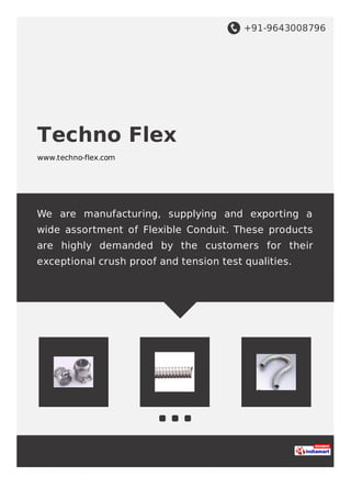 +91-9643008796
Techno Flex
www.techno-flex.com
We are manufacturing, supplying and exporting a
wide assortment of Flexible Conduit. These products
are highly demanded by the customers for their
exceptional crush proof and tension test qualities.
 