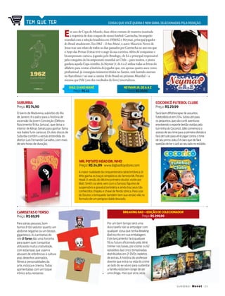 janeir o +Mo n et+2 3
tem que ter Coisas que voCê queria e nem sabia, seleCionadas pela redação
SUBURBIA
Preço: R$ 74,90
CAMISETASOTORSO
Preço: R$ 69,99
COCORICÓ FUTEBOL CLUBE
Preço: R$ 29,99
O bairro de Madureira, subúrbio do Rio
de Janeiro, é o palco para a história de
ascensão da jovem Conceição (Débora
Nascimento/Erika Januza), que deixa o
interior de Minas Gerais para ganhar fama
nos bailes funk cariocas. Os dois discos de
Suburbia contêm a versão estendida do
diretor Luis Fernando Carvalho, com mais
de seis horas de duração.
Para várias pessoas, bom
humor é tão sedutor quanto um
abdome negativo ou um bíceps
gigantesco. As camisetas do
site O Torso dão uma forcinha
para quem quer conquistar
utilizando muita criatividade,
com estampas que usam e
abusam de referências à cultura
pop, desenhos animados,
filmes e personalidades da
arte, música e cinema. Todas
apimentadas com um toque
irônico e/ou nonsense.
Serábemdifícilescapardeassuntos
futebolísticosem2014.Sobraatépara
ospequenos,quevãocurtiraventuras
envolvendooesportebretãovividaspela
turminhadoCocoricó.Júliocomemorao
acessodeseutimeparaaprimeiradivisãoe
farádetudoparavê-lojogarcontraotime
deseuprimoJoão.Eéclaroqueelefará
questãodeteroavôaoseuladonoestádio.
MR. POTATO HEAD DR. WHO
Preço: R$ 24,99 www.bigbadtoystore.com
A maior rivalidade da cinquentenária série britânica Dr.
Who ganha os traços simpáticos do famoso Mr.Potato
Head.A versão do décimo primeiro doutor,vivido por
Matt Smith na série,vem com o famoso figurino de
suspensório e gravata borboleta e ainda traz seus tão
conhecidos chapéu e chave de fenda sônica.Para azar
do Doutor,o brinquedo também tem sua versão vilã,no
formato de um perigoso dalek dourado.
Em ano de Copa do Mundo, duas obras contam de maneira inusitada
a trajetória de dois craques do nosso futebol: Garrincha, bicampeão
mundial com a seleção brasileira em 1958/62 e neymar, principal jogador
do Brasil atualmente. em 1962–OAnoMané, o autor Maurício neves de
jesus traz um relato de todos os dias passados por Garrincha no ano em que
o anjo das Pernas Tortas teve o auge da sua carreira. além de conquistar o
bicampeonato carioca, jogando pelo Botafogo, ele foi o principal responsável
pela conquista do bicampeonato mundial no Chile – para muitos, o ponta
ganhou aquela Copa sozinho. já NeymarJr.deAaZ utiliza todas as letras do
alfabeto para contar a história do jogador que, em apenas quatro anos como
profissional, já conseguiu inúmeros títulos no Santos, está fazendo sucesso
no Barcelona e vai usar a camisa 10 do Brasil no próximo Mundial – a
mesma que Pelé (um dos vocábulos do livro) imortalizou.
NEYMAR JR.DE A A Z
Preço: R$ 29,90
1962: O ANO MANÉ
Preço: R$ 45
Por um bom tempo será uma
dura tarefa não se empolgar com
qualquer coisa que tenha Breaking
Bad escrito em sua embalagem.
Este lançamento fará qualquer
fã ou futuro aficionado pela série
tremer nas bases, por conter os 62
episódios das cinco temporadas
distribuídos em 21 DVDs repletos
de extras. A história do professor
doente que entra na vida do crime
ao lado do ex-aluno para sustentar
a família está bem longe de ser
uma droga, mas que vicia, vicia.
BREAKING BAD – EDIÇÃO DE COLECIONADOR
Preço: R$ 299,90
130TemQueTer.indd 23 16/12/2013 17:22:08
 