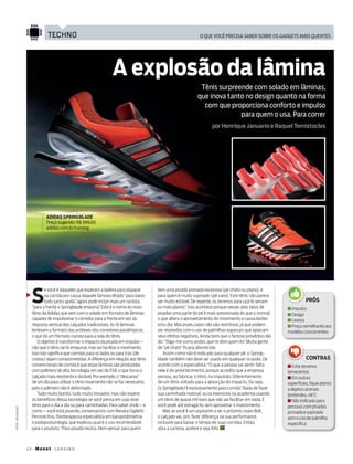 24+Monet+janeiro
o que você precisa saber sobre os gadgets mais quentestechno
fotos:divulgação
por Henrique Januario e Raquel Temistocles
ADIDAS SPRINGBLADE
Preço sugerido: R$ 999,90
adidas.com.br/running
S
e você é daqueles que esperam a ladeira para disparar
na corrida por causa daquele famoso ditado“para baixo
todo santo ajuda”, agora pode incluir mais um na lista:
“para a frente o springblade empurra”. Este é o nome do novo
tênis da adidas que vem com o solado em formato de lâminas
capazes de impulsionar o corredor para a frente em vez da
resposta vertical dos calçados tradicionais. as 16 lâminas
lembram o formato das próteses dos corredores paralímpicos,
o que dá um formato curioso para a sola do tênis.
o objetivo é transformar o impacto da pisada em impulso –
não que o tênis vai te empurrar,mas vai facilitar o movimento.
isso não significa que corridas para os lados ou para trás (de
costas) sejam comprometidas.a diferença em relação aos tênis
convencionais de corrida é que essas lâminas são produzidas
com polímero de alta tecnologia,em vez do Eva,o que torna o
calçado mais resistente e durável.Por exemplo,o“descanso”
de um dia para utilizar o tênis novamente não se faz necessário,
pois o polímero não é deformado.
tudo muito bonito, tudo muito inovador, mas não espere
os benefícios dessa tecnologia se você pensa em usar esse
tênis para o dia a dia ou para caminhadas. Para saber onde – e
como – você está pisando, conversamos com Renata gigiletti
Perrone itoo, fisioterapeuta especialista em baropodometria
e podoposturologia, que explicou qual é o uso recomendável
para o produto.“Para pisada neutra. Nem pensar para quem
tem uma pisada pronada excessiva (pé chato ou plano), e
para quem é muito supinado (pé cavo). Este tênis não parece
ser muito estável. de repente, os terrenos para usá-lo seriam
os mais planos.” isso acontece porque nesses dois tipos de
pisadas uma parte do pé é mais pressionada do que o normal,
o que altera o aproveitamento do movimento e causa lesões
e/ou dor. Mas esses casos não são restritivos, já que podem
ser resolvidos com o uso de palmilhas especiais que aplacam
seus efeitos negativos. ainda bem que o famoso provérbio não
diz: “diga-me como andas, que te direi quem és”. Muita gente
de “pé chato” ficaria aborrecida.
assim como não é indicado para qualquer pé, o spring-
blade também não deve ser usado em qualquer ocasião. de
acordo com a especialista: “o que a pessoa vai sentir falta
nele é do amortecimento, porque acredito que a empresa
pensou, ao fabricar o tênis, na impulsão. diferentemente
de um tênis voltado para a absorção do impacto. ou seja,
[o Springblade] é exclusivamente para corrida”. Nada de fazer
sua caminhada matinal, ou os exercícios na academia usando
um tênis de quase mil reais que não vai facilitar em nada. E
você pode até estragá-lo, sem aproveitar o investimento.
Mas se você é um aspirante a ser o próximo usain Bolt,
o calçado vai, sim, fazer diferença na sua performance,
inclusive para baixar o tempo de suas corridas. Então,
abra a carteira, acelere e seja feliz.
Tênis surpreende com solado em lâminas,
que inova tanto no design quanto na forma
com que proporciona conforto e impulso
para quem o usa. Para correr
n impulso
n design
n leveza
n Preçosemelhanteaos
modelos concorrentes
n Evite terrenos
lamacentos
n Em outras
superfícies, fique atento
a dejetos animais
(entendeu, né?)
n Não indicado para
pessoas com pisadas
pronada e supinada
sem o uso de palmilha
específica
PRóS
A explosão da lâmina
coNTRAS
130Techno.indd 24 16/12/2013 17:23:59
 