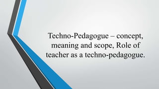 Techno-Pedagogue – concept,
meaning and scope, Role of
teacher as a techno-pedagogue.
 