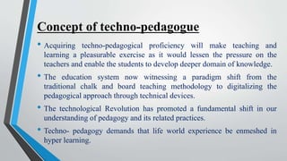 Concept of techno-pedagogue
• Acquiring techno-pedagogical proficiency will make teaching and
learning a pleasurable exercise as it would lessen the pressure on the
teachers and enable the students to develop deeper domain of knowledge.
• The education system now witnessing a paradigm shift from the
traditional chalk and board teaching methodology to digitalizing the
pedagogical approach through technical devices.
• The technological Revolution has promoted a fundamental shift in our
understanding of pedagogy and its related practices.
• Techno- pedagogy demands that life world experience be enmeshed in
hyper learning.
 