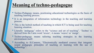 Meaning of techno-pedagogue
• Techno-Pedagogy means, positioning educational technologies as the basis of
teaching learning process.
• It is an integration of information technology in the teaching and learning
process.
• This is the hybrid method of teaching in which ICT is being used for teaching
learning situation.
• Literally ‘pedagogy’ refers to the “science and art of teaching”. ‘Techno’ is
derived from the Latin word ‘texere’, it means ‘weave’ or ‘merge’.
• Techno-pedagogy means tailoring teaching strategies in the learning
environment itself.
• According to H.Cannors, “Electronically mediated courses that integrate
sound pedagogic principles of teaching or learning with the use of
technology”.
 