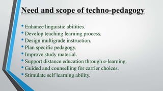 Need and scope of techno-pedagogy
•Enhance linguistic abilities.
•Develop teaching learning process.
•Design multigrade instruction.
•Plan specific pedagogy.
•Improve study material.
•Support distance education through e-learning.
•Guided and counselling for carrier choices.
•Stimulate self learning ability.
 