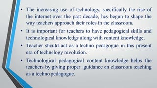 • The increasing use of technology, specifically the rise of
the internet over the past decade, has begun to shape the
way teachers approach their roles in the classroom.
• It is important for teachers to have pedagogical skills and
technological knowledge along with content knowledge.
• Teacher should act as a techno pedagogue in this present
era of technology revolution.
• Technological pedagogical content knowledge helps the
teachers by giving proper guidance on classroom teaching
as a techno pedagogue.
 