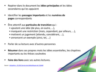  Repérer dans le document les idées principales et les idées
  secondaires qui les appuient

 Identifier les passages importants et les numéros de
  pages correspondants

 Être attentif aux particules de transition qui :
   • ajoutent une idée (de plus, en outre, ...),
   • marquent une restriction (mais, cependant, par ailleurs, ...),
   • motivent un jugement (attendu, considérant, ...),
   • annoncent un exemple (ainsi, tel, ...)

 Parler de sa lecture avec d'autres personnes

 Résumer dans ses propres mots les idées essentielles, les chapitres
  importants ou les thèses soulevées

 Faire des liens avec ses autres lectures.
Source : Infosphère - © 2010 Service des bibliothèques de l'UQAM
 