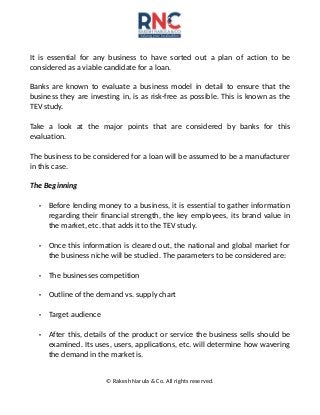 It is essential for any business to have sorted out a plan of action to be
considered as a viable candidate for a loan.
Banks are known to evaluate a business model in detail to ensure that the
business they are investing in, is as risk-free as possible. This is known as the
TEV study.
Take a look at the major points that are considered by banks for this
evaluation.
The business to be considered for a loan will be assumed to be a manufacturer
in this case.
The Beginning
• Before lending money to a business, it is essential to gather information
regarding their financial strength, the key employees, its brand value in
the market, etc. that adds it to the TEV study.
• Once this information is cleared out, the national and global market for
the business niche will be studied. The parameters to be considered are:
• The businesses competition
• Outline of the demand vs. supply chart
• Target audience
• After this, details of the product or service the business sells should be
examined. Its uses, users, applications, etc. will determine how wavering
the demand in the market is.
© Rakesh Narula & Co. All rights reserved.
 