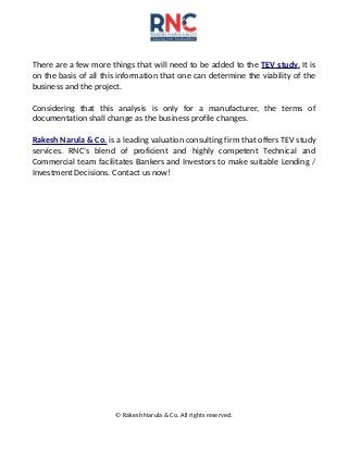 There are a few more things that will need to be added to the TEV study. It is
on the basis of all this information that one can determine the viability of the
business and the project.
Considering that this analysis is only for a manufacturer, the terms of
documentation shall change as the business profile changes.
Rakesh Narula & Co. is a leading valuation consulting firm that offers TEV study
services. RNC’s blend of proficient and highly competent Technical and
Commercial team facilitates Bankers and Investors to make suitable Lending /
Investment Decisions. Contact us now!
© Rakesh Narula & Co. All rights reserved.
 