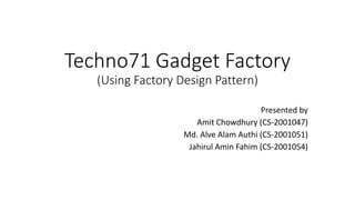 Techno71 Gadget Factory
(Using Factory Design Pattern)
Presented by
Amit Chowdhury (CS-2001047)
Md. Alve Alam Authi (CS-2001051)
Jahirul Amin Fahim (CS-2001054)
 
