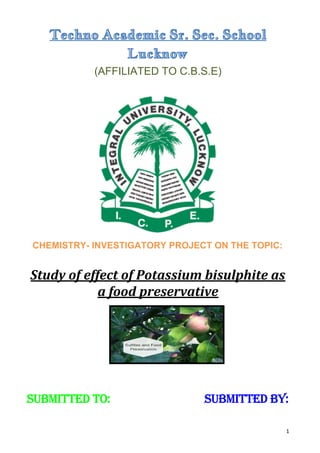 Techno Academic Sr. Sec. School
Lucknow
(AFFILIATED TO C.B.S.E)
​CHEMISTRY- INVESTIGATORY PROJECT ON THE TOPIC:
Study of effect of Potassium bisulphite as
a food preservative
Submitted to: ​ Submitted by:
1
 