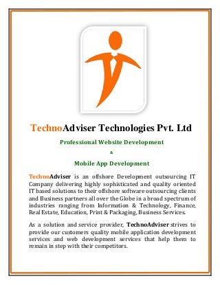 TechnoAdviser Technologies Pvt. Ltd
TechnoAdviser is an offshore Development outsourcing IT
Company delivering highly sophisticated and quality oriented
IT based solutions to their offshore software outsourcing clients
and Business partners all over the Globe in a broad spectrum of
industries ranging from Information & Technology, Finance,
Real Estate, Education, Print & Packaging, Business Services.
As a solution and service provider, TechnoAdviser strives to
provide our customers quality mobile application development
services and web development services that help them to
remain in step with their competitors.
Professional Website Development
&
Mobile App Development
 