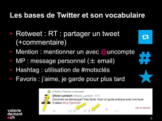 Les bases de Twitter et son vocabulaire
• Retweet : RT : partager un tweet
(+commentaire)
• Mention : mentionner un avec @uncompte
• MP : message personnel (± email)
• Hashtag : utilisation de #motsclés
• Favoris : j’aime, je garde pour plus tard
6
 
