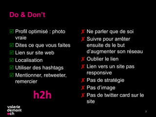 Do & Don’t
 Profil optimisé : photo
vraie
 Dites ce que vous faites
 Lien sur site web
 Localisation
 Utiliser des hashtags
 Mentionner, retweeter,
remercier
✘ Ne parler que de soi
✘ Suivre pour arrêter
ensuite ds le but
d’augmenter son réseau
✘ Oublier le lien
✘ Lien vers un site pas
responsive
✘ Pas de stratégie
✘ Pas d’image
✘ Pas de twitter card sur le
site
7
h2h
 