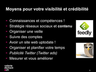 Moyens pour votre visibilité et crédibilité
• Connaissances et compétences !
• Stratégie réseaux sociaux et contenu
• Organiser une veille
• Suivre des comptes
• Avoir un site web uptodate !
• Organiser et planifier votre temps
• Publicité Twitter (Twitter ads)
• Mesurer et vous améliorer
9
 