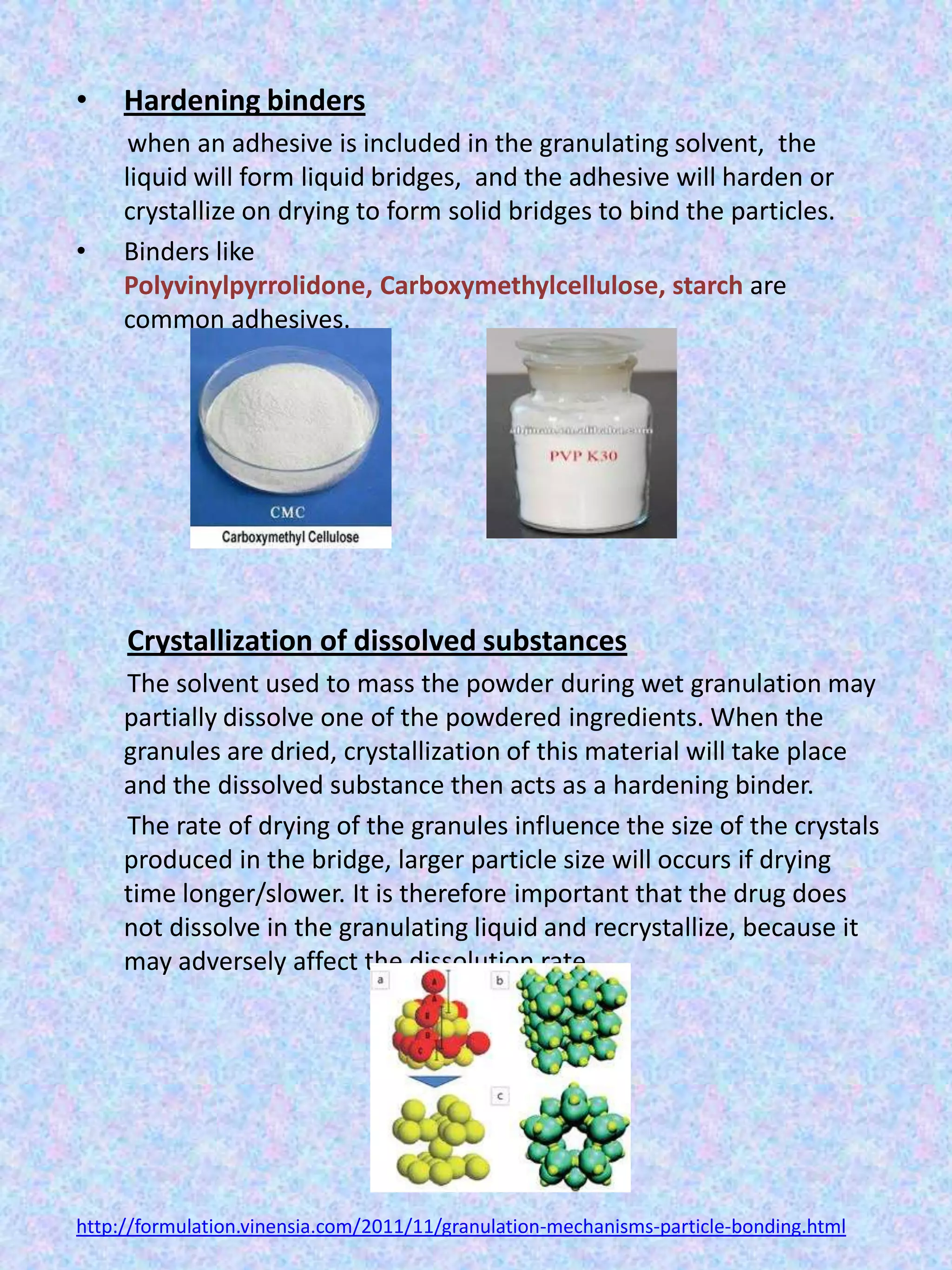 •

•

Hardening binders
when an adhesive is included in the granulating solvent, the
liquid will form liquid bridges, and the adhesive will harden or
crystallize on drying to form solid bridges to bind the particles.
Binders like
Polyvinylpyrrolidone, Carboxymethylcellulose, starch are
common adhesives.

Crystallization of dissolved substances
The solvent used to mass the powder during wet granulation may
partially dissolve one of the powdered ingredients. When the
granules are dried, crystallization of this material will take place
and the dissolved substance then acts as a hardening binder.
The rate of drying of the granules influence the size of the crystals
produced in the bridge, larger particle size will occurs if drying
time longer/slower. It is therefore important that the drug does
not dissolve in the granulating liquid and recrystallize, because it
may adversely affect the dissolution rate.

http://formulation.vinensia.com/2011/11/granulation-mechanisms-particle-bonding.html

 