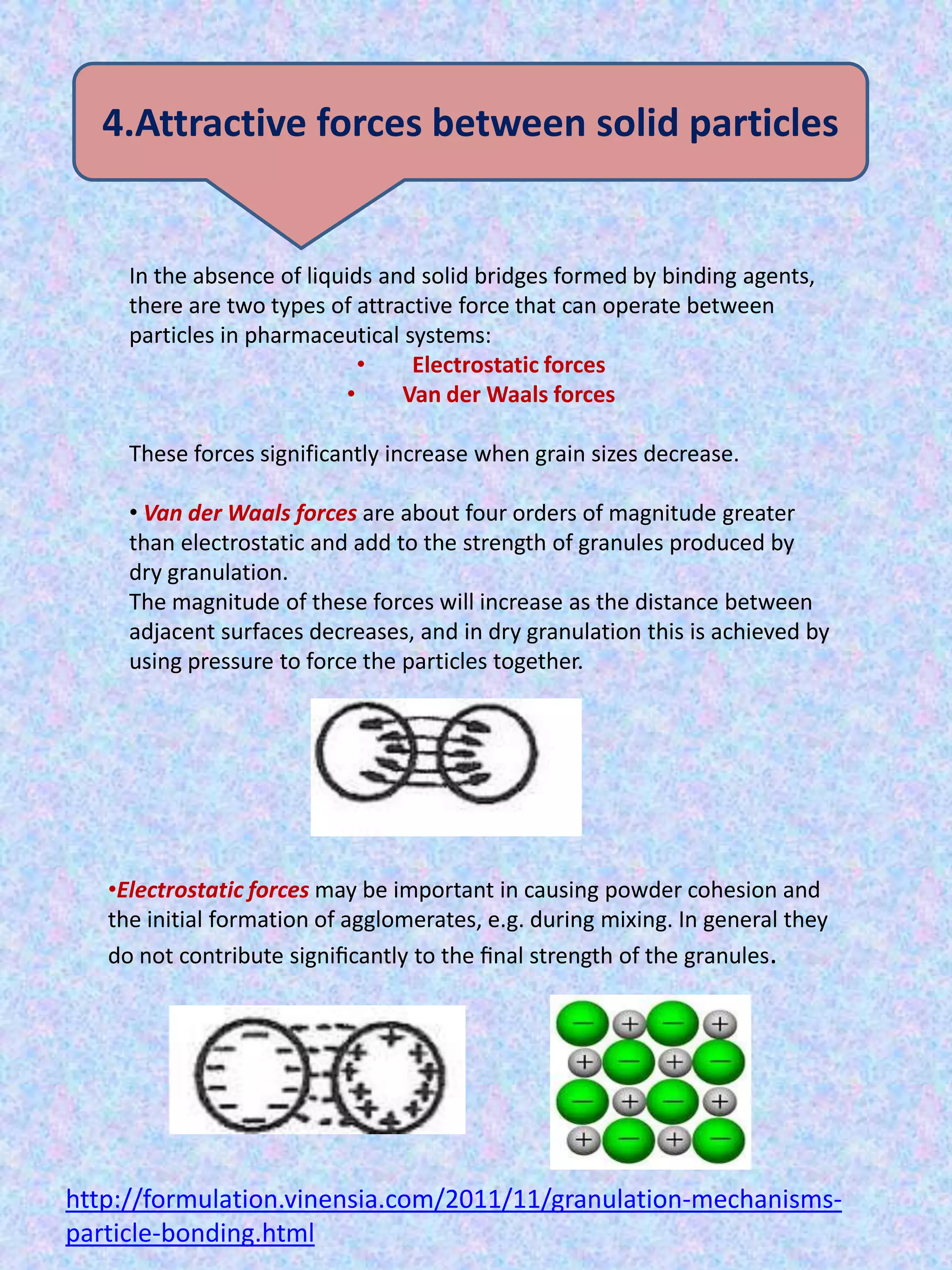 4.Attractive forces between solid particles

In the absence of liquids and solid bridges formed by binding agents,
there are two types of attractive force that can operate between
particles in pharmaceutical systems:
•
Electrostatic forces
•
Van der Waals forces
These forces significantly increase when grain sizes decrease.
• Van der Waals forces are about four orders of magnitude greater
than electrostatic and add to the strength of granules produced by
dry granulation.
The magnitude of these forces will increase as the distance between
adjacent surfaces decreases, and in dry granulation this is achieved by
using pressure to force the particles together.

•Electrostatic forces may be important in causing powder cohesion and
the initial formation of agglomerates, e.g. during mixing. In general they
do not contribute signiﬁcantly to the ﬁnal strength of the granules.

http://formulation.vinensia.com/2011/11/granulation-mechanismsparticle-bonding.html

 