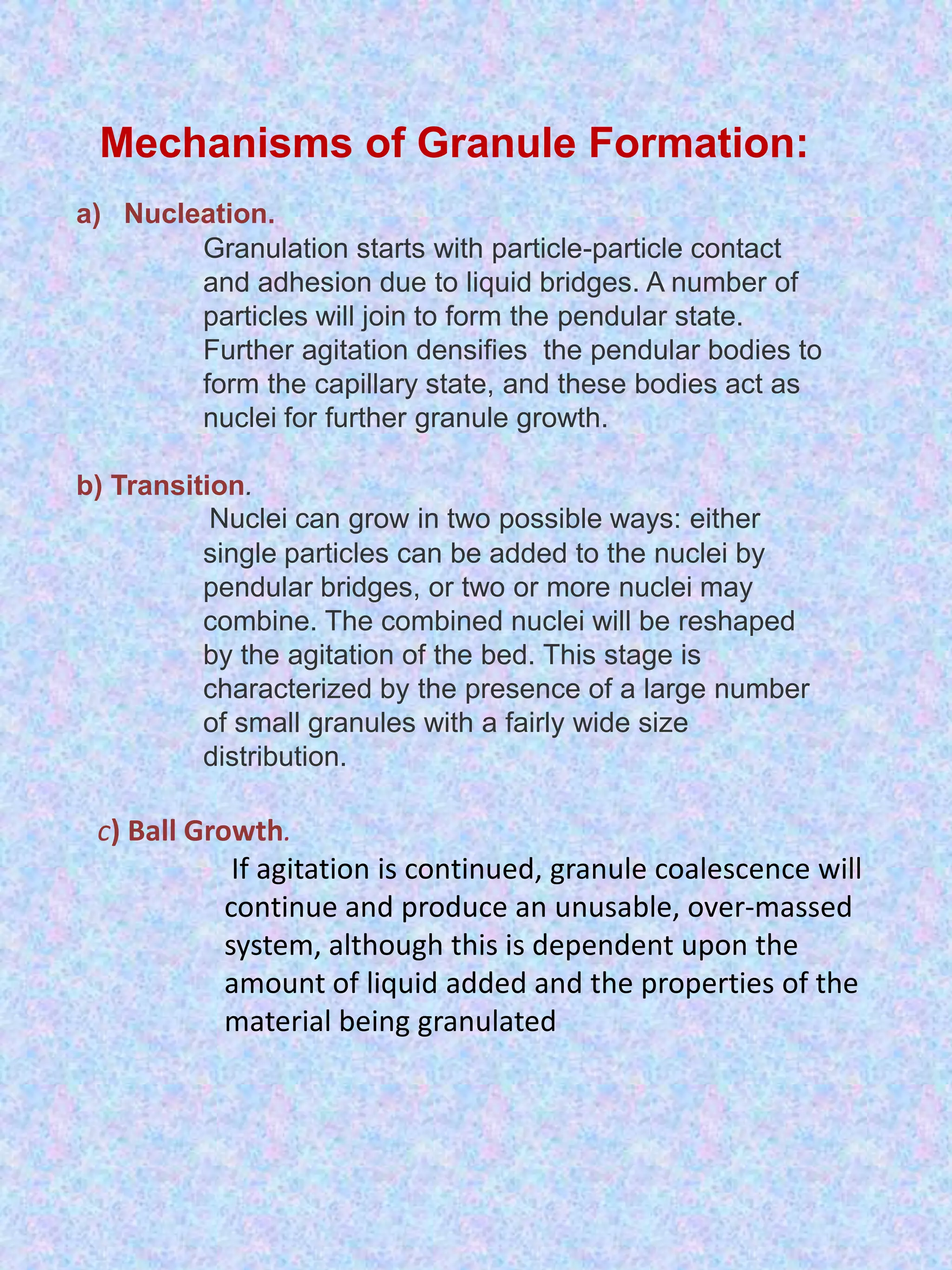Mechanisms of Granule Formation:
a) Nucleation.
Granulation starts with particle-particle contact
and adhesion due to liquid bridges. A number of
particles will join to form the pendular state.
Further agitation densifies the pendular bodies to
form the capillary state, and these bodies act as
nuclei for further granule growth.

b) Transition.
Nuclei can grow in two possible ways: either
single particles can be added to the nuclei by
pendular bridges, or two or more nuclei may
combine. The combined nuclei will be reshaped
by the agitation of the bed. This stage is
characterized by the presence of a large number
of small granules with a fairly wide size
distribution.

c) Ball Growth.
If agitation is continued, granule coalescence will
continue and produce an unusable, over-massed
system, although this is dependent upon the
amount of liquid added and the properties of the
material being granulated

 