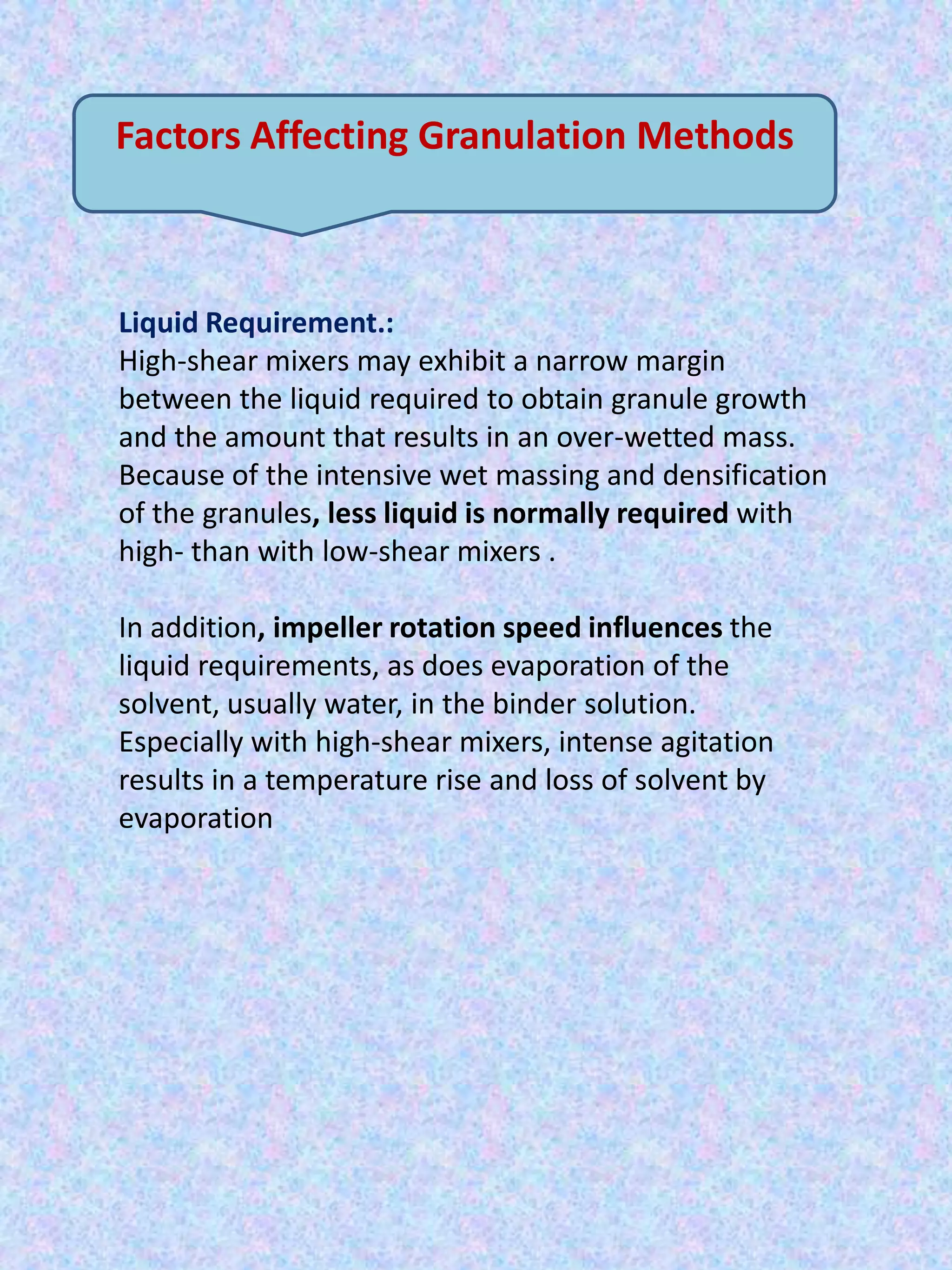Factors Affecting Granulation Methods

Liquid Requirement.:
High-shear mixers may exhibit a narrow margin
between the liquid required to obtain granule growth
and the amount that results in an over-wetted mass.
Because of the intensive wet massing and densification
of the granules, less liquid is normally required with
high- than with low-shear mixers .
In addition, impeller rotation speed influences the
liquid requirements, as does evaporation of the
solvent, usually water, in the binder solution.
Especially with high-shear mixers, intense agitation
results in a temperature rise and loss of solvent by
evaporation

 