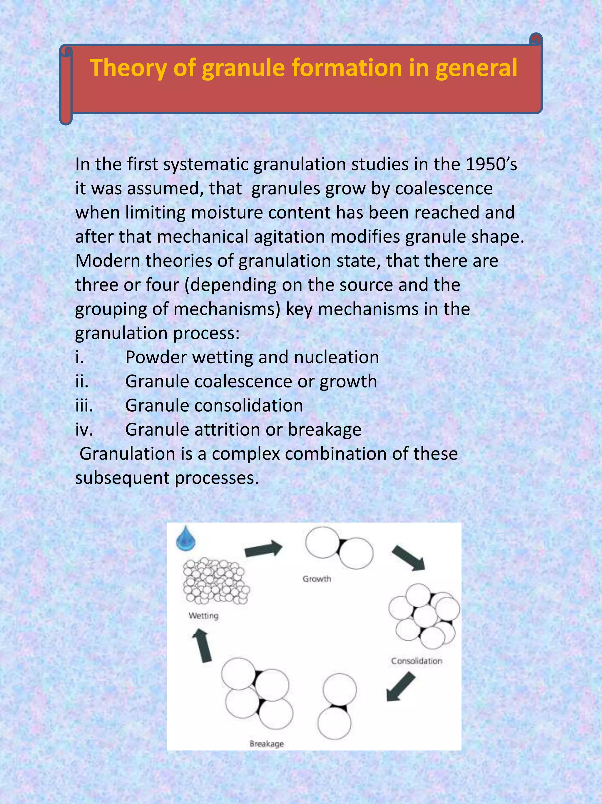 Theory of granule formation in general

In the first systematic granulation studies in the 1950’s
it was assumed, that granules grow by coalescence
when limiting moisture content has been reached and
after that mechanical agitation modifies granule shape.
Modern theories of granulation state, that there are
three or four (depending on the source and the
grouping of mechanisms) key mechanisms in the
granulation process:
i.
Powder wetting and nucleation
ii.
Granule coalescence or growth
iii.
Granule consolidation
iv.
Granule attrition or breakage
Granulation is a complex combination of these
subsequent processes.

 