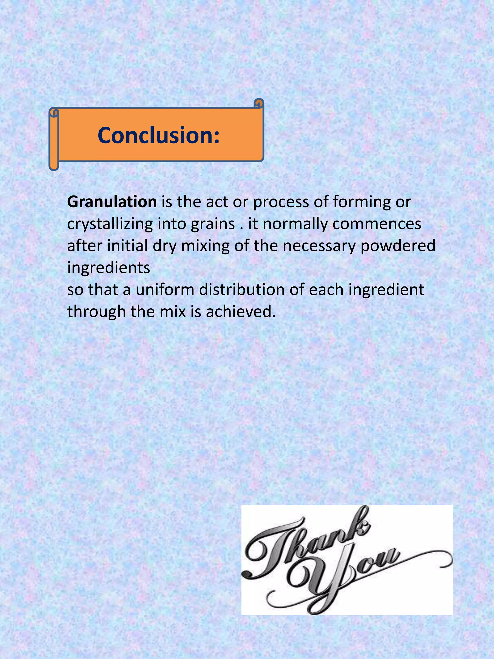 Conclusion:
Granulation is the act or process of forming or
crystallizing into grains . it normally commences
after initial dry mixing of the necessary powdered
ingredients
so that a uniform distribution of each ingredient
through the mix is achieved.

 