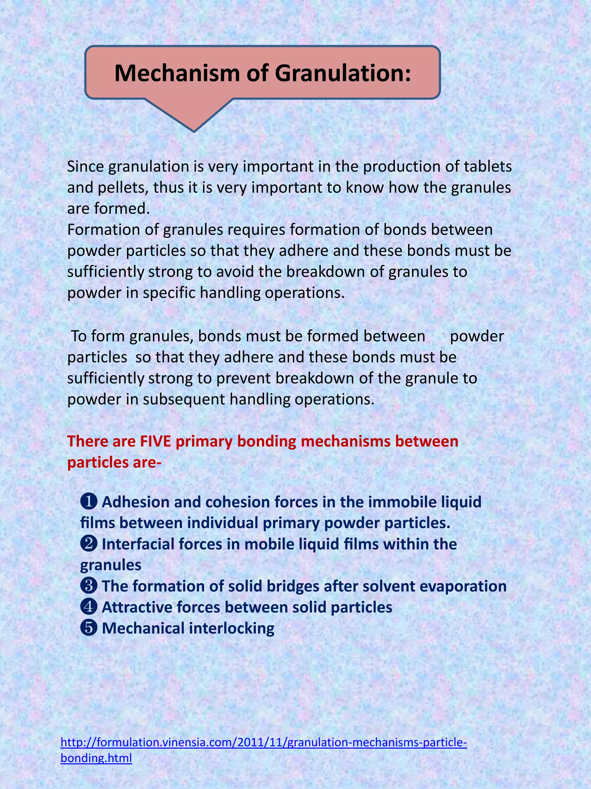 Mechanism of Granulation:

Since granulation is very important in the production of tablets
and pellets, thus it is very important to know how the granules
are formed.
Formation of granules requires formation of bonds between
powder particles so that they adhere and these bonds must be
sufficiently strong to avoid the breakdown of granules to
powder in specific handling operations.
To form granules, bonds must be formed between powder
particles so that they adhere and these bonds must be
sufficiently strong to prevent breakdown of the granule to
powder in subsequent handling operations.
There are FIVE primary bonding mechanisms between
particles are-

❶ Adhesion and cohesion forces in the immobile liquid
ﬁlms between individual primary powder particles.
❷ Interfacial forces in mobile liquid ﬁlms within the
granules
❸ The formation of solid bridges after solvent evaporation
❹ Attractive forces between solid particles
❺ Mechanical interlocking

http://formulation.vinensia.com/2011/11/granulation-mechanisms-particlebonding.html

 