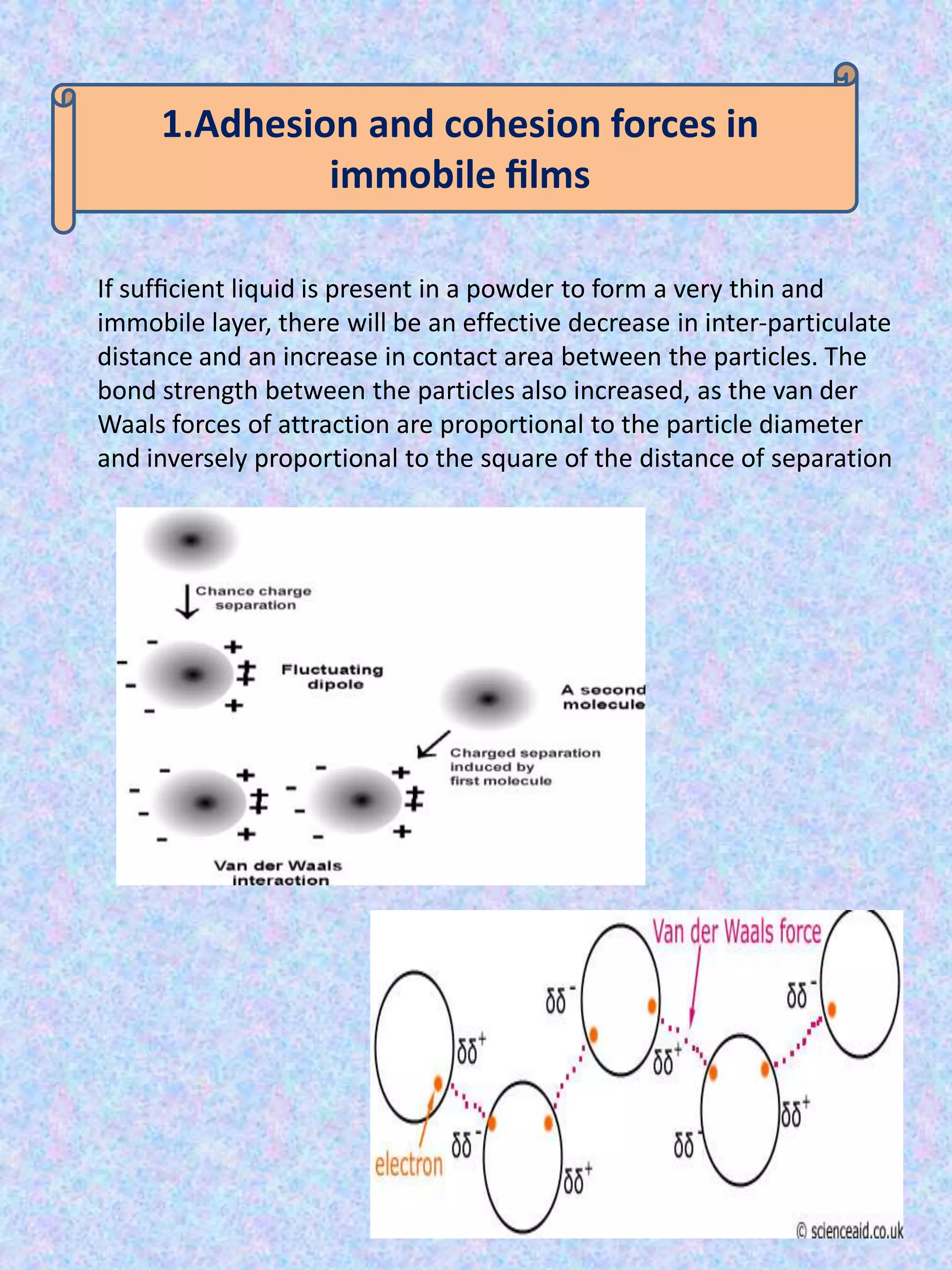 1.Adhesion and cohesion forces in
immobile ﬁlms
If sufﬁcient liquid is present in a powder to form a very thin and
immobile layer, there will be an effective decrease in inter-particulate
distance and an increase in contact area between the particles. The
bond strength between the particles also increased, as the van der
Waals forces of attraction are proportional to the particle diameter
and inversely proportional to the square of the distance of separation

 