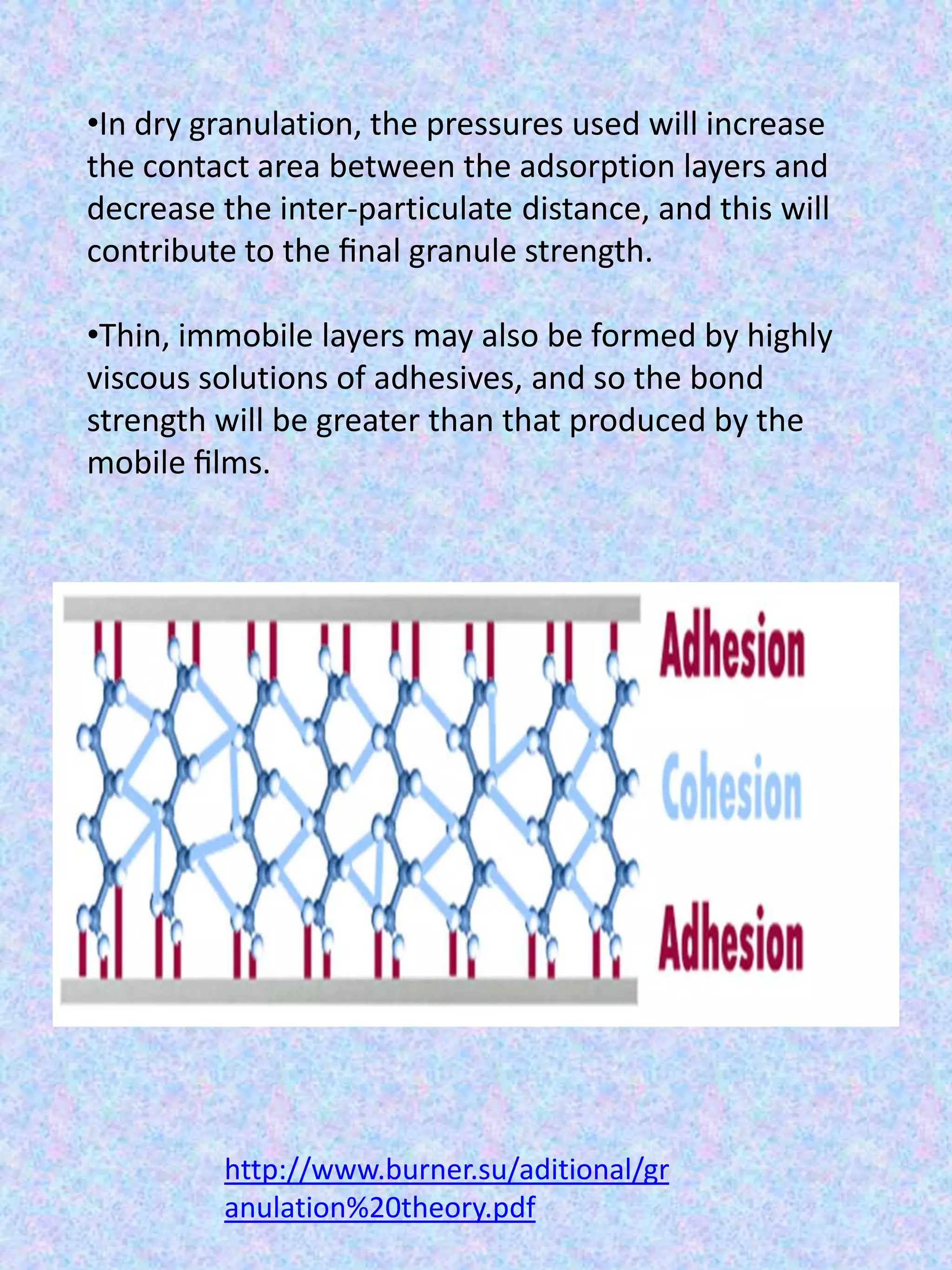 •In dry granulation, the pressures used will increase
the contact area between the adsorption layers and
decrease the inter-particulate distance, and this will
contribute to the ﬁnal granule strength.
•Thin, immobile layers may also be formed by highly
viscous solutions of adhesives, and so the bond
strength will be greater than that produced by the
mobile ﬁlms.

http://www.burner.su/aditional/gr
anulation%20theory.pdf

 