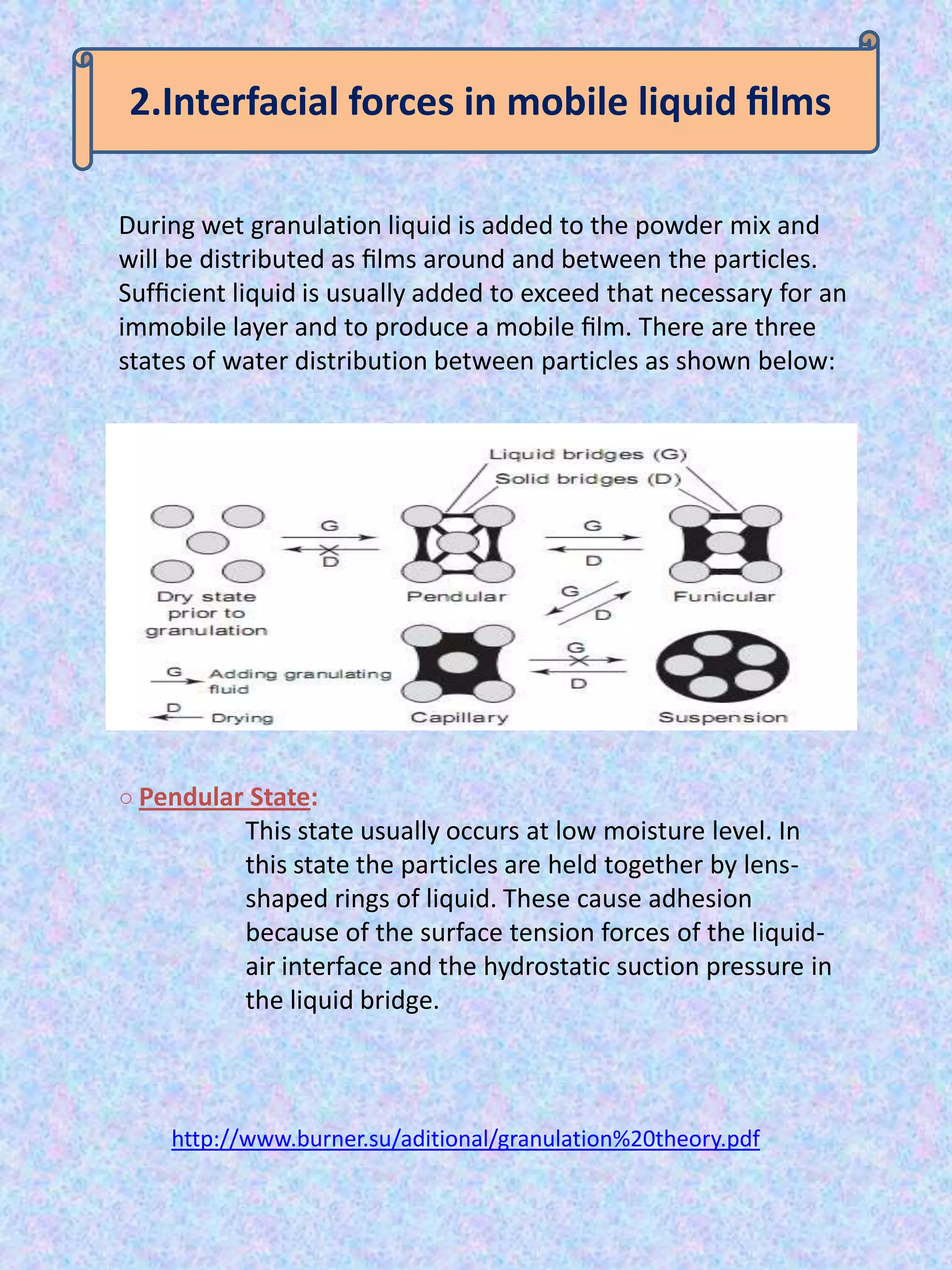 2.Interfacial forces in mobile liquid ﬁlms
During wet granulation liquid is added to the powder mix and
will be distributed as ﬁlms around and between the particles.
Sufﬁcient liquid is usually added to exceed that necessary for an
immobile layer and to produce a mobile ﬁlm. There are three
states of water distribution between particles as shown below:

○ Pendular State:

This state usually occurs at low moisture level. In
this state the particles are held together by lensshaped rings of liquid. These cause adhesion
because of the surface tension forces of the liquidair interface and the hydrostatic suction pressure in
the liquid bridge.

http://www.burner.su/aditional/granulation%20theory.pdf

 