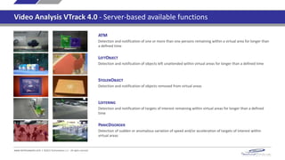 ATM
Detection and notification of one or more than one persons remaining within a virtual area for longer than
a defined time
LEFTOBJECT
Detection and notification of objects left unattended within virtual areas for longer than a defined time
STOLENOBJECT
Detection and notification of objects removed from virtual areas
LOITERING
Detection and notification of targets of interest remaining within virtual areas for longer than a defined
time
www.technoaware.com | ©2015 TechnoAware s.r.l. - All rights reserved
PANICDISORDER
Detection of sudden or anomalous variation of speed and/or acceleration of targets of interest within
virtual areas
Video Analysis VTrack 4.0 - Server-based available functions
 