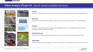 SLIPFALL
Detection and notification of a person falling and remaining on the ground for longer than a defined time
COUNTING
Counting and collection of the number of targets of interest crossing virtual gates in a certain direction
AVSPEED
Estimation and collection of the average speed of targets of interest, and notification of average speed
exceeding or below a defined threshold
STATIONARYVEHICLE
Detection and notification of vehicles, stationary within virtual areas for longer than a defined time
www.technoaware.com | ©2015 TechnoAware s.r.l. - All rights reserved
WRONGWAY
Detection and notification of targets of interest moving toward a not allowed direction within virtual areas
Video Analysis VTrack 4.0 - Server-based available functions
 