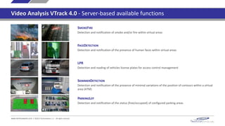 SMOKEFIRE
Detection and notification of smoke and/or fire within virtual areas
FACEDETECTION
Detection and notification of the presence of human faces within virtual areas and, for each detected face,
collection of its permanence time
LPR
Detection and reading of vehicles license plates for access control management
SKIMMERDETECTION
Detection and notification of the presence of minimal variations of the position of contours within a virtual
area (ATM)
www.technoaware.com | ©2015 TechnoAware s.r.l. - All rights reserved
PARKINGLOT
Detection and notification of the status (free/occupied) of configured parking areas
Video Analysis VTrack 4.0 - Server-based available functions
 