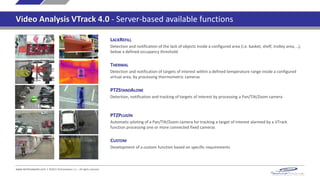LACKREFILL
Detection and notification of the lack of objects inside a configured area (i.e. basket, shelf, trolley area, ..),
below a defined occupancy threshold
THERMAL
Detection and notification of targets of interest within a defined temperature range inside a configured
virtual area, by processing thermometric cameras
PTZSTANDALONE
Detection, notification and tracking of targets of interest by processing a Pan/Tilt/Zoom camera
PTZPLUGIN
Automatic piloting of a Pan/Tilt/Zoom camera for tracking a target of interest alarmed by a VTrack
function processing one or more connected fixed cameras
www.technoaware.com | ©2015 TechnoAware s.r.l. - All rights reserved
CUSTOM
Development of a custom function based on specific requirements
Video Analysis VTrack 4.0 - Server-based available functions
 