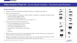 www.technoaware.com | ©2015 TechnoAware s.r.l. - All rights reserved
Video Analysis VTrack 4.0 - Server-based modules - Functional specifications
Third parties
VMS/DVR/NVR Server
Local VTrack Server
Third parties
VMS/DVR/NVR Server
Local VTrack Server
VTrack-CentralManager
Edge-based
VTrack modules
VTrack-CentralManager
Third parties
VMS/DVR/NVR Client
Third parties
VMS/DVR/NVR Client
Local/remote storage
I/O module
E-mail
IPnetwork
General architecture
 Modular and hardware-independent software architecture, available for Windows o.s.
 Video flow acquisition from:
o IP cameras (optical or thermal) or video encoders, compatible or acquirable through standard
protocols rtp/rtsp, mjpeg or ONVIF
o compatible VMS/DVR/NVR platforms
o off-line videos in all standard formats (avi, asf, mpg, mov, …)
 Automatic and real time alarm notifications to:
o VTrack-CentralManager client, local or remote
o compatible VMS/DVR/NVR platforms
o I/O contacts through Modbus protocol
o network http or TCP notification, customizable
o e-mail
o FTP client
 Real time or off-line data fruition (events, counting, plates, other data) by:
o VTrack WebInterface
o external cgi call, for receiving back automatically an xml file through http with the required data
o automatic periodical report in pdf format, customizable by project
 