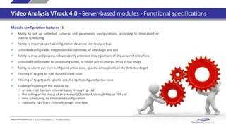 www.technoaware.com | ©2015 TechnoAware s.r.l. - All rights reserved
Video Analysis VTrack 4.0 - Server-based modules - Functional specifications
Video Analysis engine features
 Robust and reliable in filtering false alarms due to atmospheric phenomena, vegetation, changing of
environmental conditions, thanks to the most advanced self-adaptive algorithms based on Self
Learning Background Modeling and Multi-target Tracking
 Detection and tracking of unlimited targets in the scene
 Specific algorithms for filtering shadows and light changes
 Gradient-based low level algorithm, for the extraction of the contours of the scene
 Adaptive pre-filtering for the limitation of heavy noise
 Automatic dynamic adjustment of the algorithms sensitiveness, according to the changing of the
image contrast (e.g. because of night time, fog, rain, …)
 Automatic dynamic filtering of heavy spotted noises (e.g. big rain drops, insects, …)
 Morphological Filter, for improving the efficiency of targets detection and/or separation by shape
enhancement
 Foreground Filter, for the image stabilization and for the limitation of heavy dynamic background
noise (e.g. dense vegetation, heavy rain, clouds, ..), selective on specific configurable areas
 3D perspective management, by linear interpolation on image, or by image calibration
 