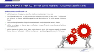 www.technoaware.com | ©2015 TechnoAware s.r.l. - All rights reserved
Video Analysis VTrack 4.0 - Server-based modules - Functional specifications
Module configuration features
 Ability to set up unlimited cameras and parameters configurations, according to timetabled or
manual scheduling
 Ability to import/export a configuration database previously set up
 Unlimited configurable independent active zones, of any shape and size
 Ability to crop and process independently unlimited image portions of the acquired video flow
 Unlimited configurable no-processing areas, to inhibit not-of-interest areas in the image
 Unlimited configurable no-initialization areas, to filter the targets initialized where no targets of
interest are expected to appear
 Filtering of targets by size, area and dynamics
 For each configured active zone, ability to select specific active points of the detected target
 For each configured active zone, filtering of targets with specific size and/or color
 Ability to manage different configurations for different configured presets of a PTZ camera
 Ability to process the acquired video flow at a lower resolution and frame rate
 