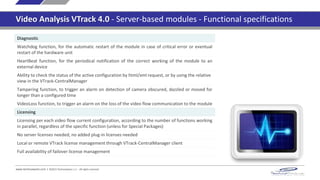 www.technoaware.com | ©2015 TechnoAware s.r.l. - All rights reserved
Video Analysis VTrack 4.0 - Server-based modules - Functional specifications
Diagnostic
Watchdog function, for the automatic restart of the module in case of critical error or eventual
restart of the hardware unit
HeartBeat function, for the periodical notification of the correct working of the module to an
external device
Ability to check the status of the active configuration by html/xml request, or by using the relative
view in the VTrack-CentralManager
Tampering function, to trigger an alarm on detection of camera obscured, dazzled or moved for
longer than a configured time
VideoLoss function, to trigger an alarm on the loss of the video flow communication to the module
Licensing
Licensing per each video flow current configuration, according to the number of functions working
in parallel, regardless of the specific function (unless for Special Packages)
No server licenses needed, no added plug-in licenses needed
Local or remote VTrack license management through VTrack-CentralManager client
Full availability of failover license management
 