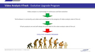 Video analysis is a technology in continuous and fast evolution
VTrack products are and will always be up to date to the video analysis state of the art
TechnoAware is constantly up to date and contributes to the progress of video analysis state of the art
EVOLUTIVE UPGRADE PROGRAM
www.technoaware.com | ©2015 TechnoAware s.r.l. - All rights reserved
Video Analysis VTrack - Evolutive Upgrade Program
 
