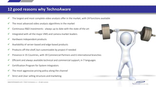 12 good reasons why TechnoAware
www.technoaware.com | ©2015 TechnoAware s.r.l. - All rights reserved
 The largest and most complete video analysis offer in the market, with 24 functions available
 The most advanced video analysis algorithms in the market
 Continuous R&D investments - always up to date with the state of the art
 Integrated with all the major VMS and camera market leaders
 Hardware independent products
 Availability of server-based and edge-based products
 Products off-the-shelf, but customizable by project if needed
 Presence in 35 Countries, with 39 Commercial Partners and 6 international branches
 Efficient and always available technical and commercial support, in 7 languages
 Certification Program for System Integrators
 Aggressive pricing policy along the channel
 Strict and clear selling structure and marketing
 