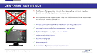 www.technoaware.com | ©2015 TechnoAware s.r.l. - All rights reserved
Video Analysis - Goals and value
Notification of only events of-interest, filtering everything that is not important
(ex. intrusion of subjects, abnormal behaviours, …)
Continuous real time acquisition and collection of information from an environment
(ex. people or vehicles counting, …)
 Videosurveillance more effective and efficient for safety and security
 Improved protection of infrastructures, assets and facilities
 Optimization of personnel, services and facilities
 Reduction of management costs
 Business intelligence
 Forensic analysis
 Automation of processes, procedures or systems
ALARM
 