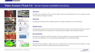 INTRUSION
Detection and notification of the intrusion within virtual areas (AreaEntrance) or the crossing of virtual
lines (TripWire) by targets of interest
GATEFLOW
Counting and collection of the number of persons crossing virtual gates in a certain direction
AREACOUNTING
Counting and collection of the number and the dwell time of persons present within virtual areas, and for
each area notification of the presence of a number of persons higher than a defined threshold
OCCUPANCYRATE
Estimation and collection of the percentage of occupancy within virtual areas by targets of interest, and
for each area notification of an occupancy percentage higher than a defined threshold
HOTZONES
Estimation and visualization in false colors on the image and on a map of the zones with higher or lower
presence of persons within a defined timeframe inside virtual areas
www.technoaware.com | ©2015 TechnoAware s.r.l. - All rights reserved
Video Analysis VTrack 4.0 - Server-based available functions
 