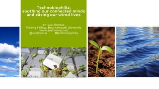 Technobiophilia:
soothing our connected minds
and easing our wired lives
Dr Sue Thomas
Visiting Fellow, Bournemouth University
www.suethomas.net
@suethomas #technobiophilia
 