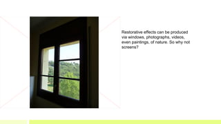 Restorative effects can be produced
via windows, photographs, videos,
even paintings, of nature. So why not
screens?
 