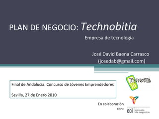 PLAN DE NEGOCIO:  Technobitia Empresa de tecnología José David Baena Carrasco  (josedab@gmail.com)  En colaboración con: Final de Andalucía: Concurso de Jóvenes Emprendedores Sevilla, 27 de Enero 2010 