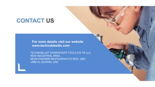 CONTACT US
Get a modern
PowerPoint
Presentation that
is beautifully
designed.
TECHNOBLAST WORKSHOPS TOOLS EQ TR LLC,
NEW INDUSTRIAL AREA,
NEAR KASHMIR RESTAURANT,PO BOX. 2867,
UMM AL QUWAIN, UAE
For more details visit our website
www.technoblastllc.com
 