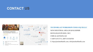 TECHNOBLAST WORKSHOPS TOOLS EQ TR LLC
NEW INDUSTRIAL AREA,NEAR KASHMIR
RESTAURANT,PO BOX. 2867,
UMM AL QUWAIN,UAE
T: 0097167673711, 00971555569705
E: bijoy@technoblastllc.com, info@technoblastllc.com
CONTACT US
 