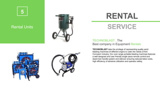 5
Rental Units
RENTAL
SERVICE
TECHNOBLAST , The
Best company in Equipment Rentals
TECHNOBLAST take the privilege of representing quality sand
blasting machines of different origins to cater the needs of Anti
Corrosion Industry. Our core range portable blasting machines features
a well designed and user friendly single piece remote control and
dead-man handle system and silencer ensuring reduced labor costs,
high efficiency of abrasive utilization and operator safety.
 
