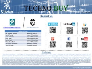 www.choiceindia.com
Contact Us
Disclaimer
This is solely for information of clients of Choice Broking and does not construe to be an investment advice. It is also not intended as an offer or solicitation for the purchase and sale of any financial instruments. Any action taken by you on the basis of the
information contained herein is your responsibility alone and Choice Broking its subsidiaries or its employees or associates will not be liable in any manner for the consequences of such action taken by you. We have exercised due diligence in checking the
correctness and authenticity of the information contained in this recommendation, but Choice Broking or any of its subsidiaries or associates or employees shall not be in any way responsible for any loss or damage that may arise to any person from any
inadvertent error in the information contained in this recommendation or any action taken on basis of this information. Technical analysis studies market psychology, price patterns and volume levels. It is used to forecast future price and market movements.
Technical analysis is complementary to fundamental analysis and news sources. The recommendations issued herewith might be contrary to recommendations issued by Choice Broking in the company research undertaken as the recommendations stated in
this report is derived purely from technical analysis. Choice Broking has based this document on information obtained from sources it believes to be reliable but which it has not independently verified; Choice Broking makes no guarantee, representation or
warranty and accepts no responsibility or liability as to its accuracy or completeness. The opinions contained within the report are based upon publicly available information at the time of publication and are subject to change without notice. The information and
any disclosures provided herein are in summary form and have been prepared for informational purposes. The recommendations and suggested price levels are intended purely for trading purposes. The recommendations are valid for the day of the report
however trading trends and volumes might vary substantially on an intraday basis and the recommendations may be subject to change. The information and any disclosures provided herein may be considered confidential. Any use, distribution, modification,
copying, forwarding or disclosure by any person is strictly prohibited. The information and any disclosures provided herein do not constitute a solicitation or offer to purchase or sell any security or other financial product or instrument. The current performance
may be unaudited. Past performance does not guarantee future returns. There can be no assurance that investments will achieve any targeted rates of return, and there is no guarantee against the loss of your entire investment.
POTENTIAL CONFLICT OF INTEREST DISCLOSURE (as on date of report) Disclosure of interest statement – • Analyst interest of the stock /Instrument(s): - No. • Firm interest of the stock / Instrument (s): - No.
www.choiceindia.comcustomercare@choiceindia.com
Research Team
Mr. Sumeet Bagadia Associate Director
Kunal Parmar Research Associate
Amit Pathania Research Associate
Kapil Shah Research Associate
Rohan Patil Research Associate
Vikas Chaudhari Research Associate
Trirashmi Ghoderao Researsh Advisor
Neeraj Yadav Researsh Advisor
1st Jun 2016
TECHNO Buy
Kapil Shah
Digitally signed by Kapil Shah
DN: cn=Kapil Shah, o=Choice Equity Broking Pvt Ttd.,
ou=Research Department,
email=kapil.shah@choiceindia.com, c=IN
Date: 2016.06.01 15:45:37 +05'30'
 