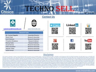 www.choiceindia.com
Contact Us
Disclaimer
This is solely for information of clients of Choice Broking and does not construe to be an investment advice. It is also not intended as an offer or solicitation for the purchase and sale of any financial instruments. Any action taken by you on the basis of the
information contained herein is your responsibility alone and Choice Broking its subsidiaries or its employees or associates will not be liable in any manner for the consequences of such action taken by you. We have exercised due diligence in checking the
correctness and authenticity of the information contained in this recommendation, but Choice Broking or any of its subsidiaries or associates or employees shall not be in any way responsible for any loss or damage that may arise to any person from any
inadvertent error in the information contained in this recommendation or any action taken on basis of this information. Technical analysis studies market psychology, price patterns and volume levels. It is used to forecast future price and market movements.
Technical analysis is complementary to fundamental analysis and news sources. The recommendations issued herewith might be contrary to recommendations issued by Choice Broking in the company research undertaken as the recommendations stated in
this report is derived purely from technical analysis. Choice Broking has based this document on information obtained from sources it believes to be reliable but which it has not independently verified; Choice Broking makes no guarantee, representation or
warranty and accepts no responsibility or liability as to its accuracy or completeness. The opinions contained within the report are based upon publicly available information at the time of publication and are subject to change without notice. The information and
any disclosures provided herein are in summary form and have been prepared for informational purposes. The recommendations and suggested price levels are intended purely for trading purposes. The recommendations are valid for the day of the report
however trading trends and volumes might vary substantially on an intraday basis and the recommendations may be subject to change. The information and any disclosures provided herein may be considered confidential. Any use, distribution, modification,
copying, forwarding or disclosure by any person is strictly prohibited. The information and any disclosures provided herein do not constitute a solicitation or offer to purchase or sell any security or other financial product or instrument. The current performance
may be unaudited. Past performance does not guarantee future returns. There can be no assurance that investments will achieve any targeted rates of return, and there is no guarantee against the loss of your entire investment.
POTENTIAL CONFLICT OF INTEREST DISCLOSURE (as on date of report) Disclosure of interest statement – • Analyst interest of the stock /Instrument(s): - No. • Firm interest of the stock / Instrument (s): - No.
www.choiceindia.comcustomercare@choiceindia.com
Research Team
Mr. Sumeet Bagadia Associate Director
Ritesh Patel Research Associate
Amit Pathania Research Associate
Trirashmi Ghoderao Research Advisor
Neeraj Yadav Research Advisor
Kunal Parmar Research Associate
Vikas Chaudhari Research Associate
Rajnath Yadav Research Associate
Satish Kumar Research Associate
TECHNO Sell 08th Oct 2015
Ritesh Patel
Digitally signed by Ritesh Patel
DN: cn=Ritesh Patel, o=Choice Merchandise Broking Pvt. Ltd.,
ou=Research Department, email=ritesh.patel@choiceindia.com, c=IN
Date: 2015.10.08 23:24:18 +05'30'
 