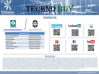 WWW.CHOICEBROKING.IN
Contact Us
Disclaimer
This is solely for information of clients of Choice Broking and does not construe to be an investment advice. It is also not intended as an offer or solicitation for the purchase and sale of any financial instruments. Any action taken by you on the basis of the
information contained herein is your responsibility alone and Choice Broking its subsidiaries or its employees or associates will not be liable in any manner for the consequences of such action taken by you. We have exercised due diligence in checking the
correctness and authenticity of the information contained in this recommendation, but Choice Broking or any of its subsidiaries or associates or employees shall not be in any way responsible for any loss or damage that may arise to any person from any
inadvertent error in the information contained in this recommendation or any action taken on basis of this information. Technical analysis studies market psychology, price patterns and volume levels. It is used to forecast future price and market movements.
Technical analysis is complementary to fundamental analysis and news sources. The recommendations issued herewith might be contrary to recommendations issued by Choice Broking in the company research undertaken as the recommendations stated in
this report is derived purely from technical analysis. Choice Broking has based this document on information obtained from sources it believes to be reliable but which it has not independently verified; Choice Broking makes no guarantee, representation or
warranty and accepts no responsibility or liability as to its accuracy or completeness. The opinions contained within the report are based upon publicly available information at the time of publication and are subject to change without notice. The information and
any disclosures provided herein are in summary form and have been prepared for informational purposes. The recommendations and suggested price levels are intended purely for trading purposes. The recommendations are valid for the day of the report
however trading trends and volumes might vary substantially on an intraday basis and the recommendations may be subject to change. The information and any disclosures provided herein may be considered confidential. Any use, distribution, modification,
copying, forwarding or disclosure by any person is strictly prohibited. The information and any disclosures provided herein do not constitute a solicitation or offer to purchase or sell any security or other financial product or instrument. The current performance
may be unaudited. Past performance does not guarantee future returns. There can be no assurance that investments will achieve any targeted rates of return, and there is no guarantee against the loss of your entire investment.
POTENTIAL CONFLICT OF INTEREST DISCLOSURE (as on date of report) Disclosure of interest statement – • Analyst interest of the stock /Instrument(s): - No. • Firm interest of the stock / Instrument (s): - No.
www.choiceindia.comcustomercare@choiceindia.com
Research Team
Mr. Sumeet Bagadia Associate Director
Kkunal Parar Sr. Research Associate
Amit Pathania Research Associate
Kapil Shah Research Associate
Vikas Chaudhari Research Associate
Rohan Patil Research Associate
Trirashmi Ghoderao Research Advisor
Neeraj Yadav Research Advisor
22nd Sep-2016
TECHNO BUY
Kunal Parmar
Digitally signed by Kunal Parmar
DN: cn=Kunal Parmar, o=Choice Equity Broking
Pvt Ltd., ou=Research Dept,
email=kunal.parmar@choiceindia.com, c=IN
Date: 2016.09.22 14:48:03 +05'30'
 