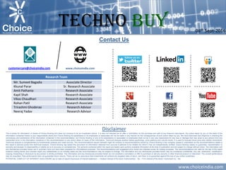 www.choiceindia.com
Contact Us
Disclaimer
This is solely for information of clients of Choice Broking and does not construe to be an investment advice. It is also not intended as an offer or solicitation for the purchase and sale of any financial instruments. Any action taken by you on the basis of the
information contained herein is your responsibility alone and Choice Broking its subsidiaries or its employees or associates will not be liable in any manner for the consequences of such action taken by you. We have exercised due diligence in checking the
correctness and authenticity of the information contained in this recommendation, but Choice Broking or any of its subsidiaries or associates or employees shall not be in any way responsible for any loss or damage that may arise to any person from any
inadvertent error in the information contained in this recommendation or any action taken on basis of this information. Technical analysis studies market psychology, price patterns and volume levels. It is used to forecast future price and market movements.
Technical analysis is complementary to fundamental analysis and news sources. The recommendations issued herewith might be contrary to recommendations issued by Choice Broking in the company research undertaken as the recommendations stated in
this report is derived purely from technical analysis. Choice Broking has based this document on information obtained from sources it believes to be reliable but which it has not independently verified; Choice Broking makes no guarantee, representation or
warranty and accepts no responsibility or liability as to its accuracy or completeness. The opinions contained within the report are based upon publicly available information at the time of publication and are subject to change without notice. The information and
any disclosures provided herein are in summary form and have been prepared for informational purposes. The recommendations and suggested price levels are intended purely for trading purposes. The recommendations are valid for the day of the report
however trading trends and volumes might vary substantially on an intraday basis and the recommendations may be subject to change. The information and any disclosures provided herein may be considered confidential. Any use, distribution, modification,
copying, forwarding or disclosure by any person is strictly prohibited. The information and any disclosures provided herein do not constitute a solicitation or offer to purchase or sell any security or other financial product or instrument. The current performance
may be unaudited. Past performance does not guarantee future returns. There can be no assurance that investments will achieve any targeted rates of return, and there is no guarantee against the loss of your entire investment.
POTENTIAL CONFLICT OF INTEREST DISCLOSURE (as on date of report) Disclosure of interest statement – • Analyst interest of the stock /Instrument(s): - No. • Firm interest of the stock / Instrument (s): - No.
www.choiceindia.comcustomercare@choiceindia.com
Research Team
Mr. Sumeet Bagadia Associate Director
Kkunal Parar Sr. Research Associate
Amit Pathania Research Associate
Kapil Shah Research Associate
Vikas Chaudhari Research Associate
Rohan Patil Research Associate
Trirashmi Ghoderao Research Advisor
Neeraj Yadav Research Advisor
08th Sept-2016
TECHNO BUY
Kunal Parmar
Digitally signed by Kunal Parmar
DN: cn=Kunal Parmar, o=Choice Equity Broking
Pvt Ltd., ou=Research Dept,
email=kunal.parmar@choiceindia.com, c=IN
Date: 2016.09.08 15:39:25 +05'30'
 